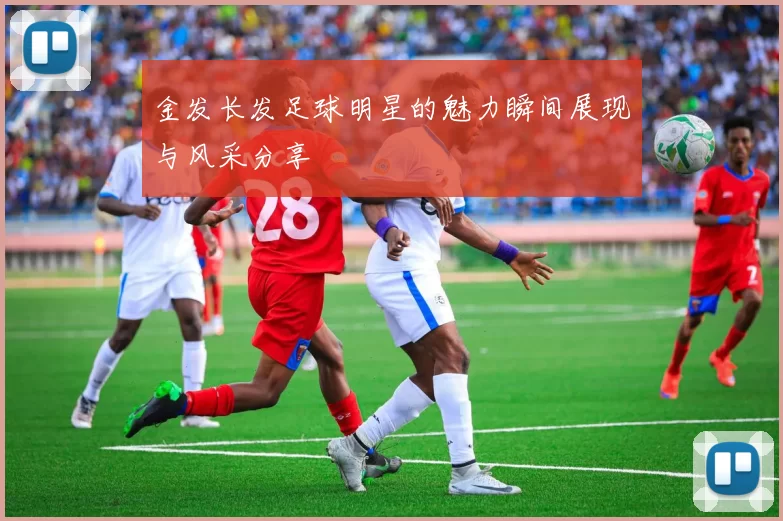 金发长发足球明星的魅力瞬间展现与风采分享