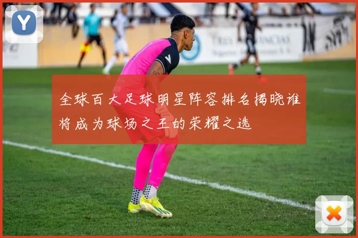 全球百大足球明星阵容排名揭晓谁将成为球场之王的荣耀之选