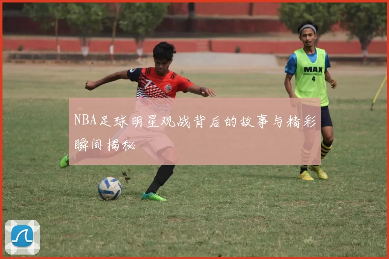 NBA足球明星观战背后的故事与精彩瞬间揭秘