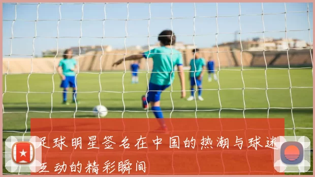 足球明星签名在中国的热潮与球迷互动的精彩瞬间