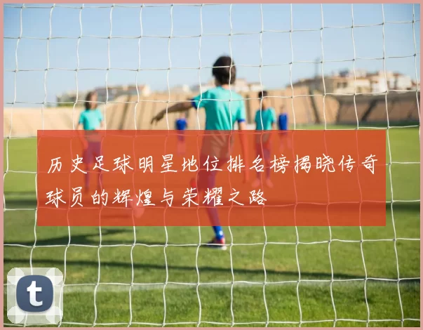 历史足球明星地位排名榜揭晓传奇球员的辉煌与荣耀之路
