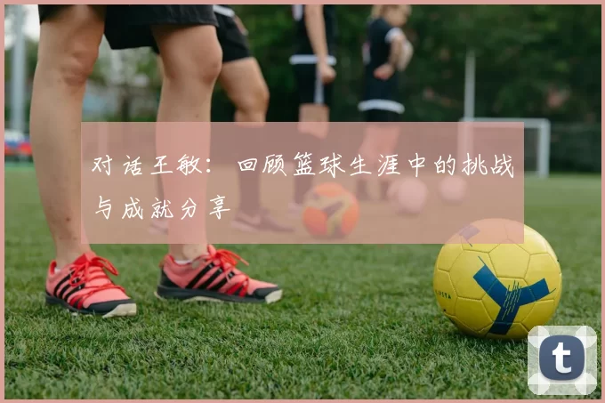 对话王敏：回顾篮球生涯中的挑战与成就分享