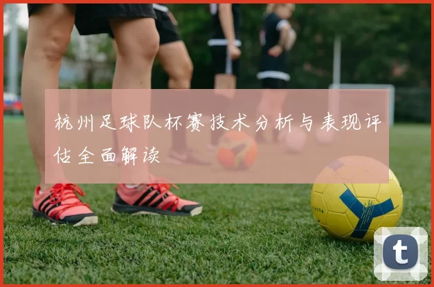 杭州足球队杯赛技术分析与表现评估全面解读