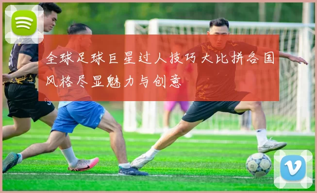 全球足球巨星过人技巧大比拼各国风格尽显魅力与创意
