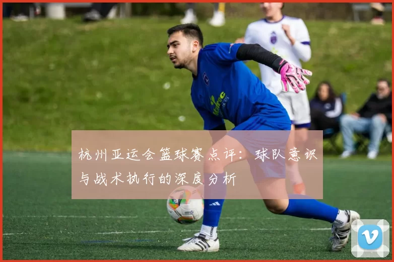 杭州亚运会篮球赛点评：球队意识与战术执行的深度分析