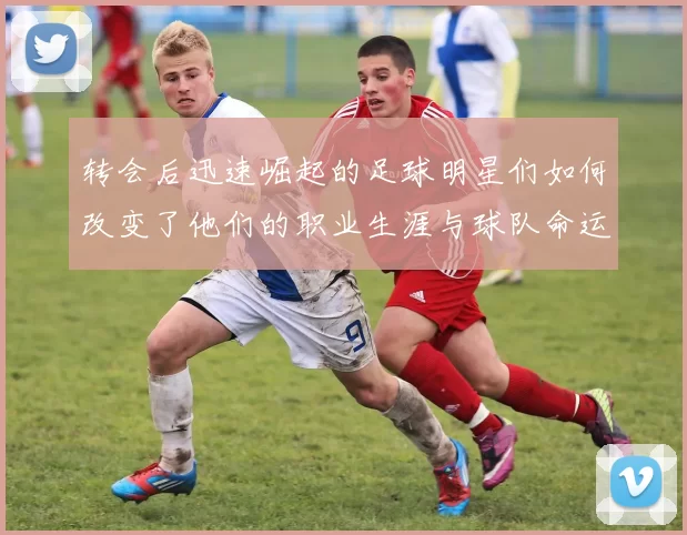 转会后迅速崛起的足球明星们如何改变了他们的职业生涯与球队命运
