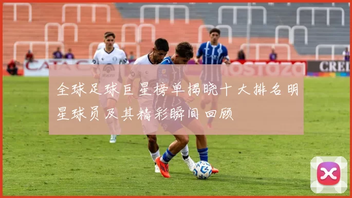 全球足球巨星榜单揭晓十大排名明星球员及其精彩瞬间回顾
