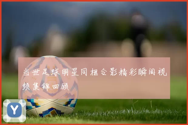 当世足球明星同框合影精彩瞬间视频集锦回顾