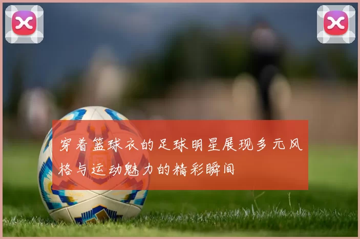 穿着篮球衣的足球明星展现多元风格与运动魅力的精彩瞬间