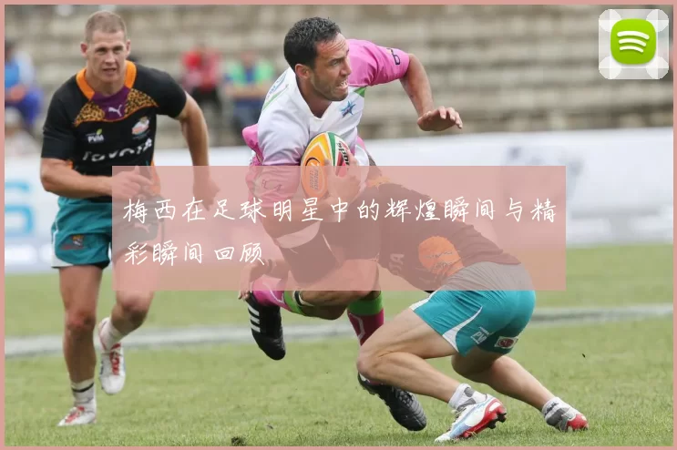 梅西在足球明星中的辉煌瞬间与精彩瞬间回顾
