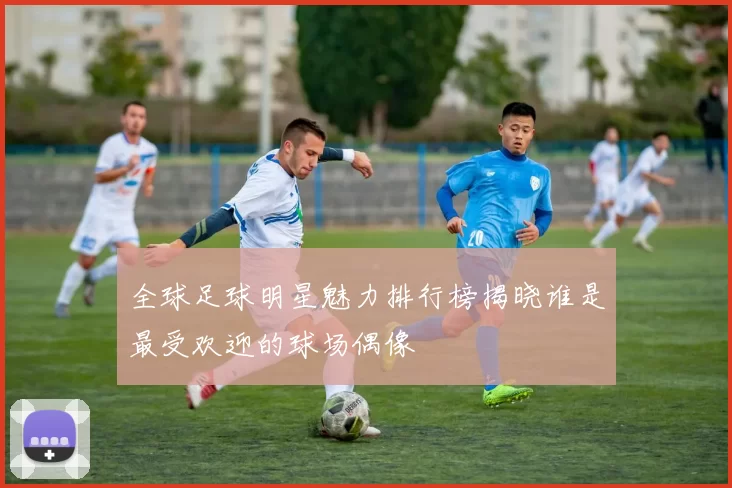全球足球明星魅力排行榜揭晓谁是最受欢迎的球场偶像