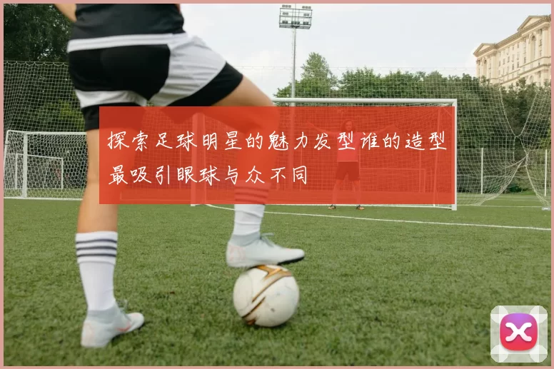 探索足球明星的魅力发型谁的造型最吸引眼球与众不同