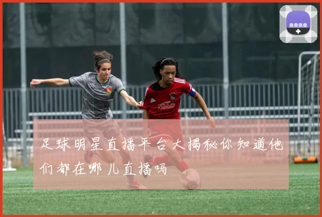 足球明星直播平台大揭秘你知道他们都在哪儿直播吗