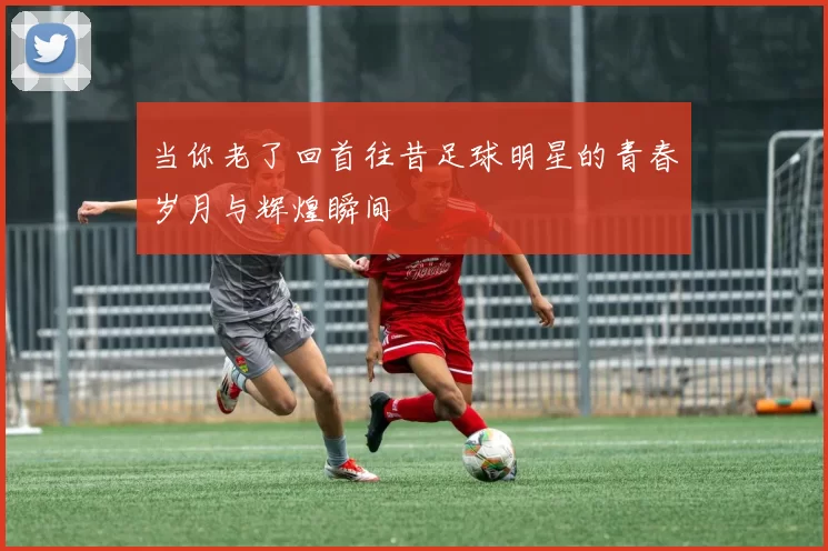 当你老了回首往昔足球明星的青春岁月与辉煌瞬间