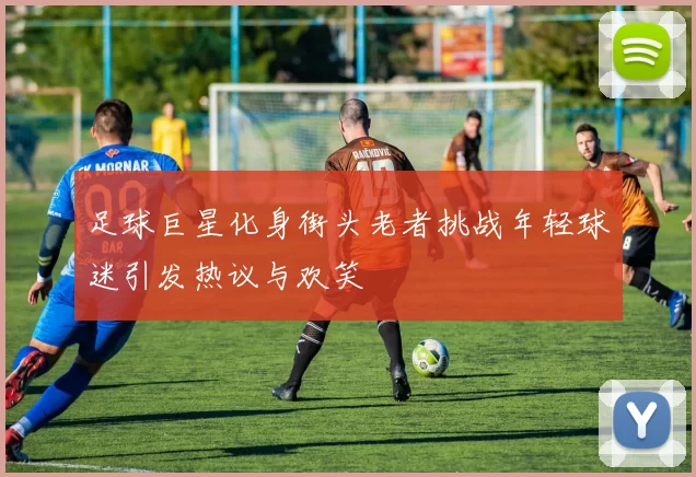 足球巨星化身街头老者挑战年轻球迷引发热议与欢笑