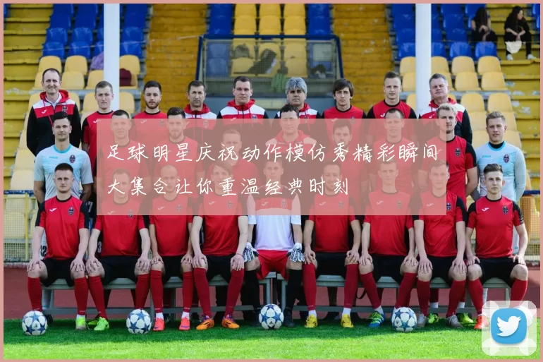 足球明星庆祝动作模仿秀精彩瞬间大集合让你重温经典时刻