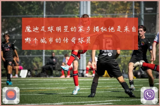 魔迪足球明星的家乡揭秘他是来自哪个城市的传奇球员