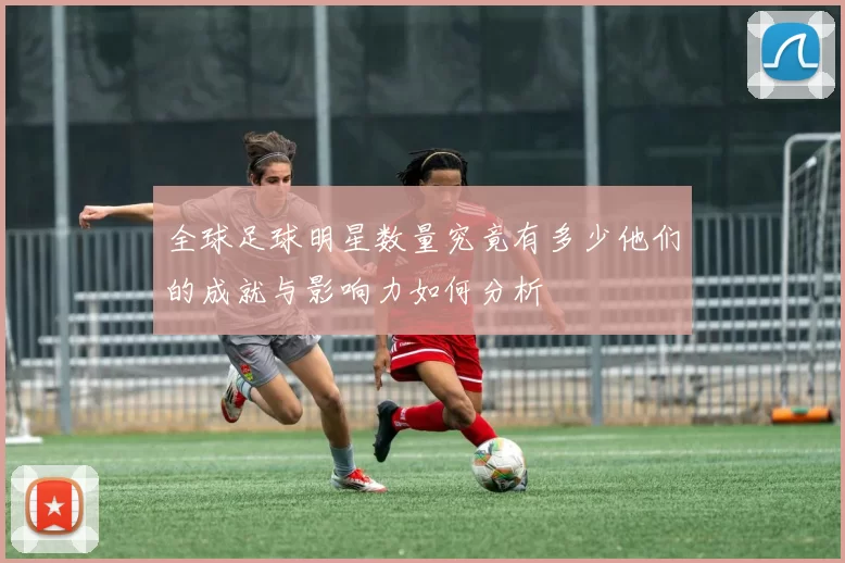 全球足球明星数量究竟有多少他们的成就与影响力如何分析