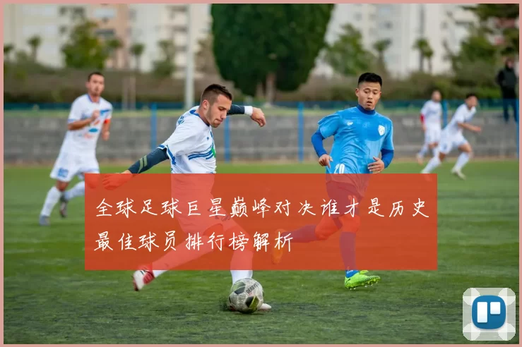 全球足球巨星巅峰对决谁才是历史最佳球员排行榜解析