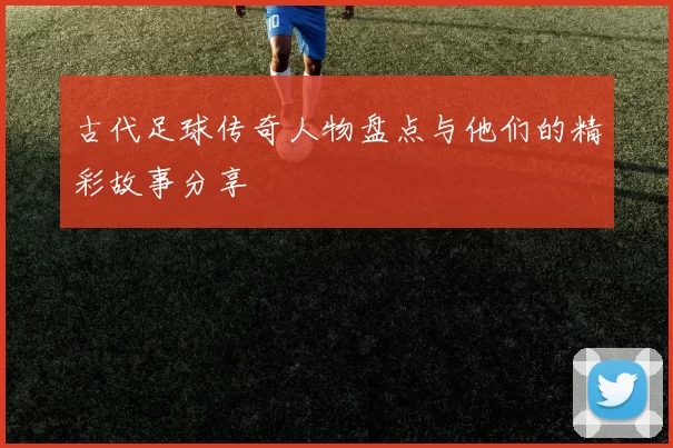 古代足球传奇人物盘点与他们的精彩故事分享