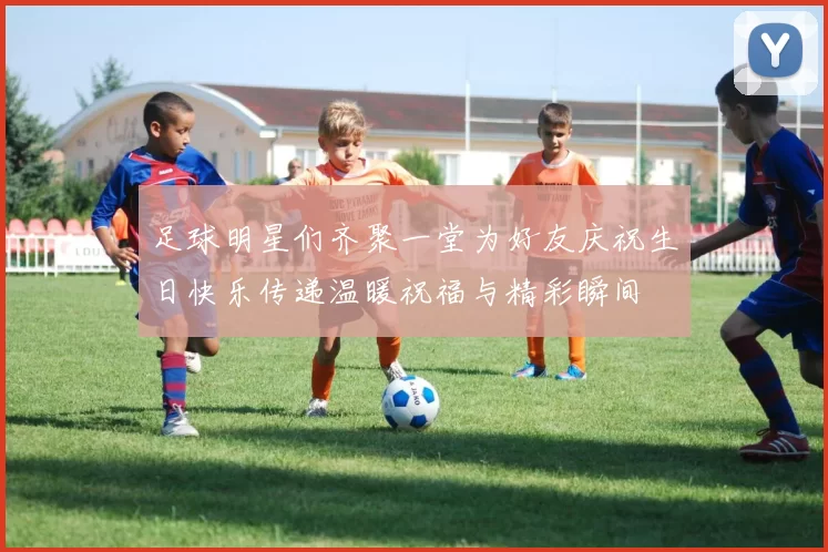 足球明星们齐聚一堂为好友庆祝生日快乐传递温暖祝福与精彩瞬间