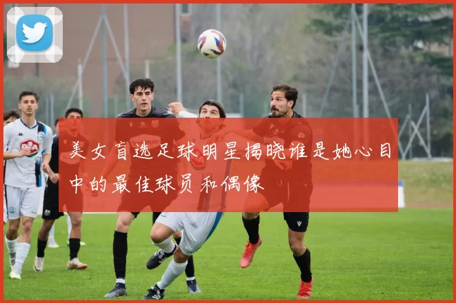 美女盲选足球明星揭晓谁是她心目中的最佳球员和偶像
