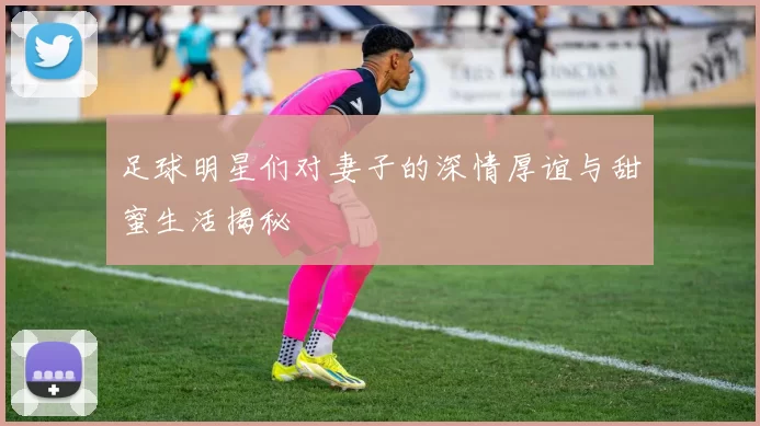 足球明星们对妻子的深情厚谊与甜蜜生活揭秘