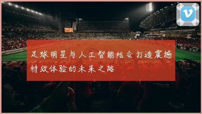 足球明星与人工智能结合打造震撼特效体验的未来之路